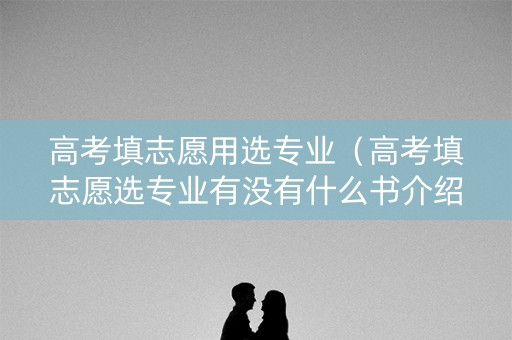 高考填志愿用选专业（高考填志愿选专业有没有什么书介绍专业对应什么工作的）