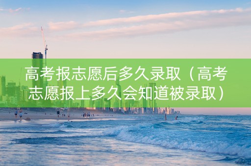 高考报志愿后多久录取（高考志愿报上多久会知道被录取）