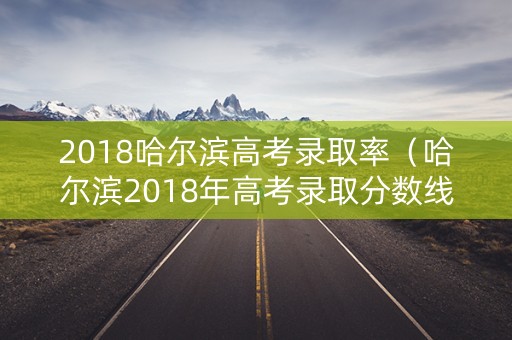 2018哈尔滨高考录取率（哈尔滨2018年高考录取分数线）