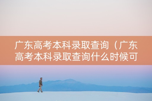 广东高考本科录取查询（广东高考本科录取查询什么时候可以查）