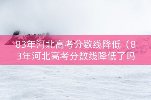83年河北高考分数线降低（83年河北高考分数线降低了吗）