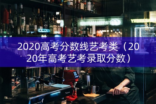 2020高考分数线艺考类（2020年高考艺考录取分数）