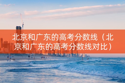 北京和广东的高考分数线（北京和广东的高考分数线对比）