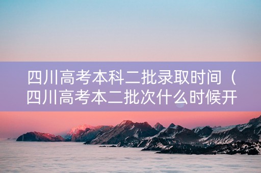 四川高考本科二批录取时间（四川高考本二批次什么时候开始录）