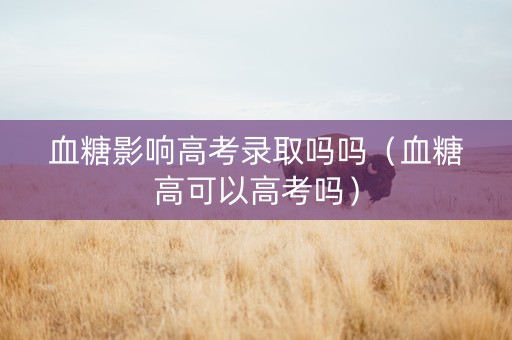 血糖影响高考录取吗吗（血糖高可以高考吗）