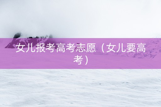 女儿报考高考志愿（女儿要高考）