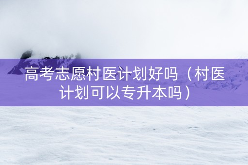 高考志愿村医计划好吗（村医计划可以专升本吗）