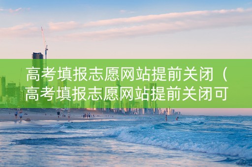 高考填报志愿网站提前关闭（高考填报志愿网站提前关闭可以吗）