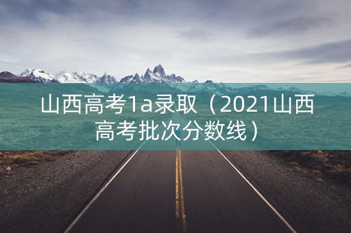 山西高考1a录取（2021山西高考批次分数线）