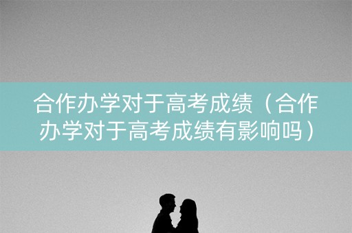 合作办学对于高考成绩（合作办学对于高考成绩有影响吗）