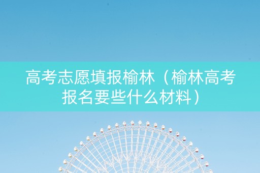 高考志愿填报榆林（榆林高考报名要些什么材料）