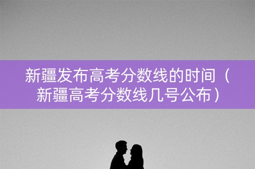 新疆发布高考分数线的时间（新疆高考分数线几号公布）
