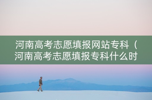 河南高考志愿填报网站专科（河南高考志愿填报专科什么时候报名）