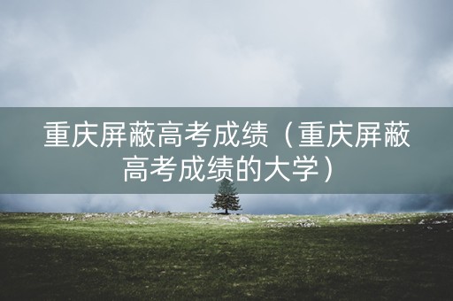 重庆屏蔽高考成绩（重庆屏蔽高考成绩的大学）