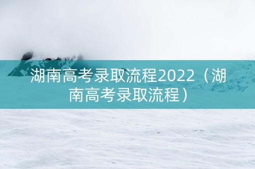 湖南高考录取流程2022（湖南高考录取流程）