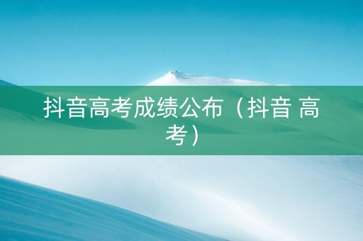 抖音高考成绩公布（抖音 高考）