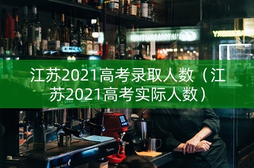 江苏2021高考录取人数（江苏2021高考实际人数）