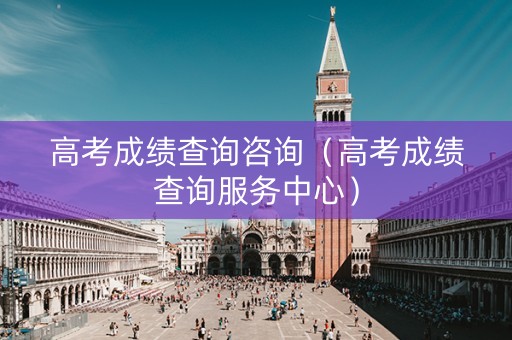 高考成绩查询咨询（高考成绩查询服务中心）
