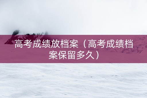 高考成绩放档案（高考成绩档案保留多久）