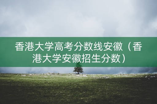 香港大学高考分数线安徽（香港大学安徽招生分数）