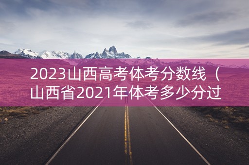 2023山西高考体考分数线（山西省2021年体考多少分过线）