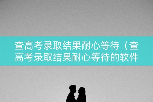 查高考录取结果耐心等待（查高考录取结果耐心等待的软件）