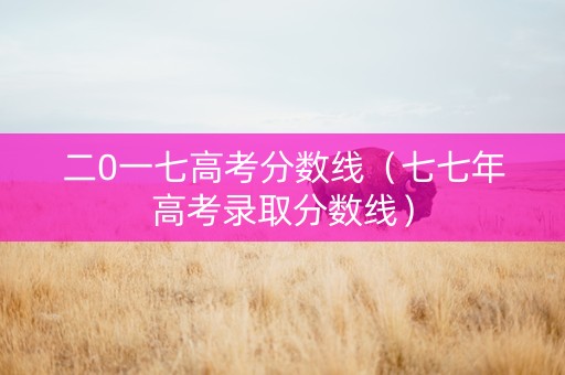 二0一七高考分数线（七七年高考录取分数线）