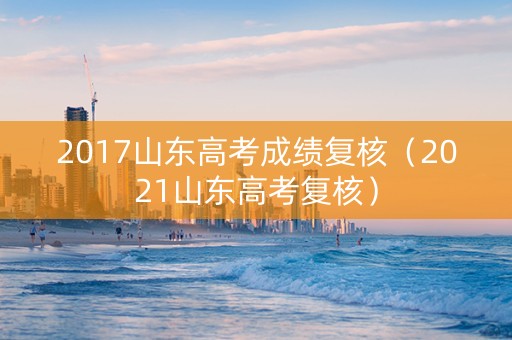 2017山东高考成绩复核（2021山东高考复核）