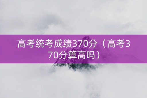 高考统考成绩370分（高考370分算高吗）