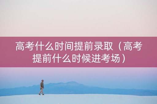 高考什么时间提前录取（高考提前什么时候进考场）