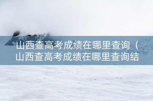 山西查高考成绩在哪里查询（山西查高考成绩在哪里查询结果）