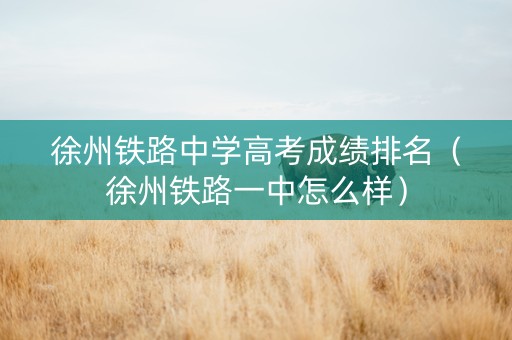 徐州铁路中学高考成绩排名（徐州铁路一中怎么样）