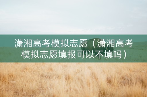 潇湘高考模拟志愿（潇湘高考模拟志愿填报可以不填吗）