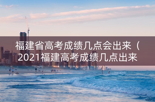 福建省高考成绩几点会出来（2021福建高考成绩几点出来）
