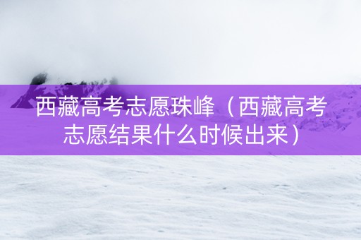 西藏高考志愿珠峰（西藏高考志愿结果什么时候出来）