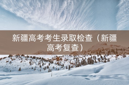 新疆高考考生录取检查（新疆高考复查）