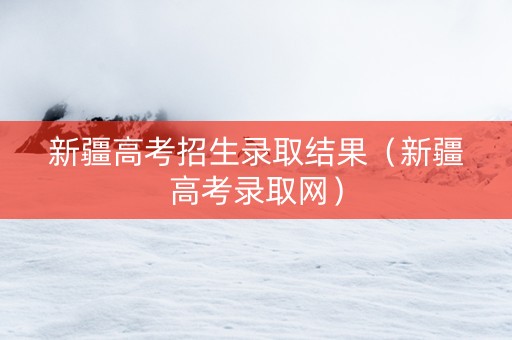 新疆高考招生录取结果（新疆高考录取网）