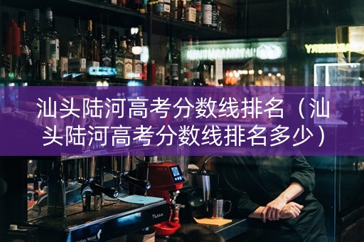 汕头陆河高考分数线排名（汕头陆河高考分数线排名多少）