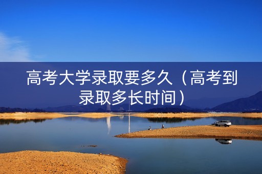高考大学录取要多久（高考到录取多长时间）