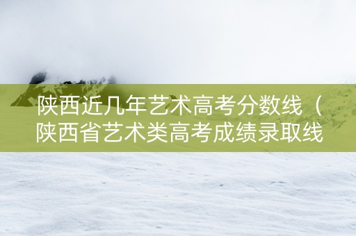 陕西近几年艺术高考分数线（陕西省艺术类高考成绩录取线2020）