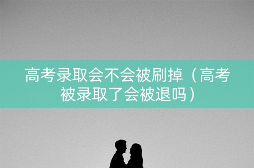 高考录取会不会被刷掉（高考被录取了会被退吗）