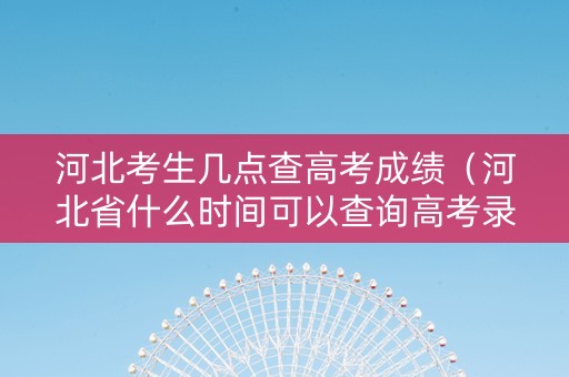 河北考生几点查高考成绩（河北省什么时间可以查询高考录取结果）