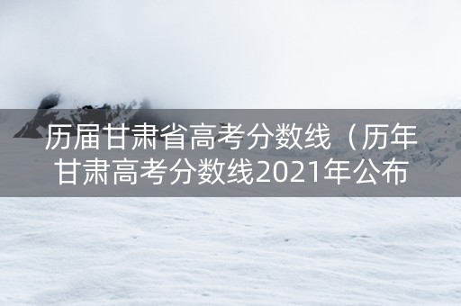 历届甘肃省高考分数线（历年甘肃高考分数线2021年公布）