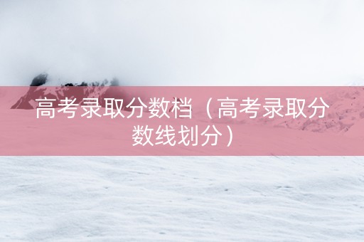 高考录取分数档（高考录取分数线划分）