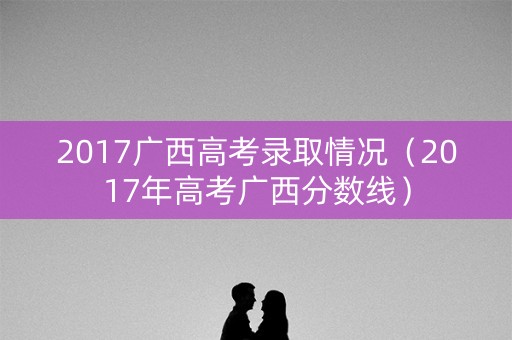 2017广西高考录取情况（2017年高考广西分数线）