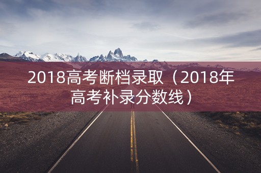 2018高考断档录取（2018年高考补录分数线）