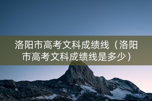 洛阳市高考文科成绩线（洛阳市高考文科成绩线是多少）