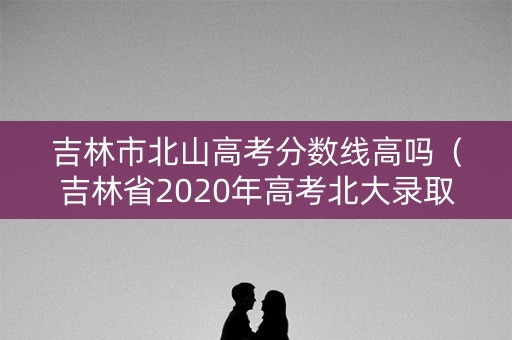 吉林市北山高考分数线高吗（吉林省2020年高考北大录取分）