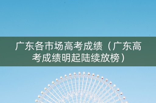 广东各市场高考成绩（广东高考成绩明起陆续放榜）