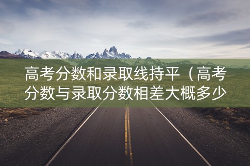 高考分数和录取线持平（高考分数与录取分数相差大概多少）
